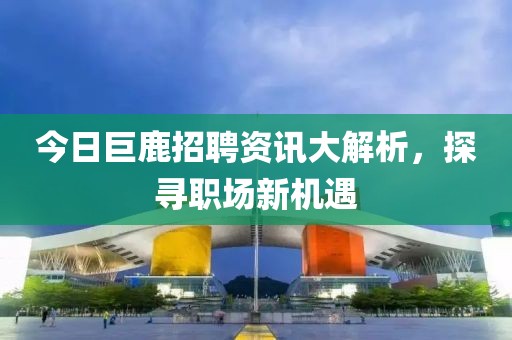 今日巨鹿招聘资讯大解析，探寻职场新机遇