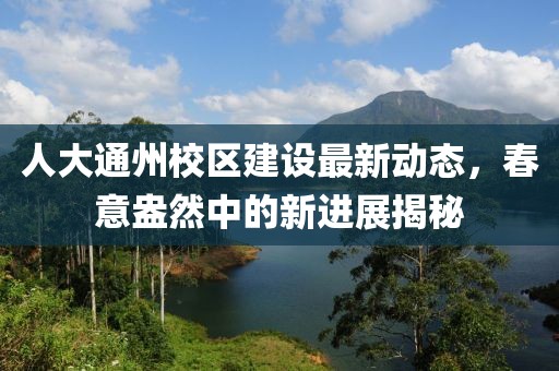人大通州校区建设最新动态，春意盎然中的新进展揭秘