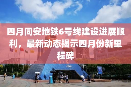 四月同安地铁6号线建设进展顺利，最新动态揭示四月份新里程碑