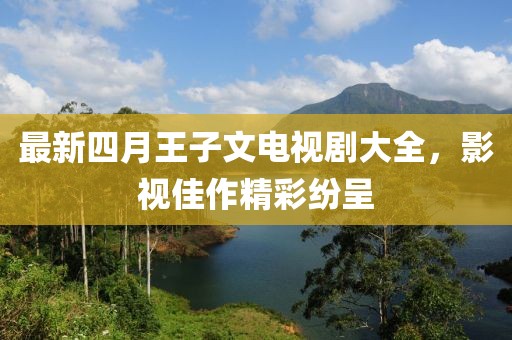 最新四月王子文电视剧大全，影视佳作精彩纷呈