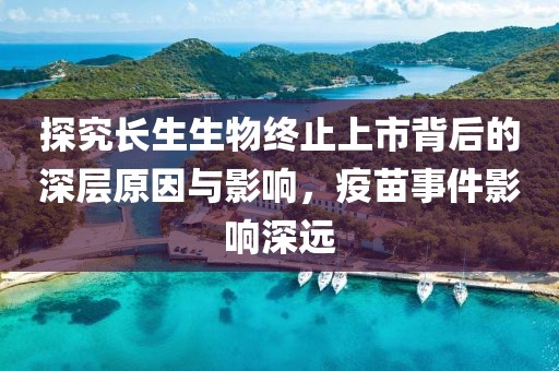 探究长生生物终止上市背后的深层原因与影响，疫苗事件影响深远