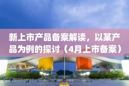 新上市产品备案解读，以某产品为例的探讨（4月上市备案）