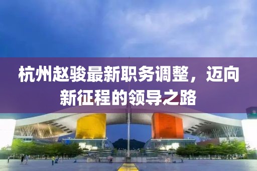 杭州赵骏最新职务调整，迈向新征程的领导之路
