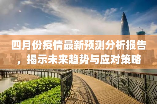 四月份疫情最新预测分析报告，揭示未来趋势与应对策略