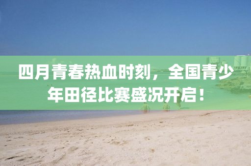 四月青春热血时刻，全国青少年田径比赛盛况开启！