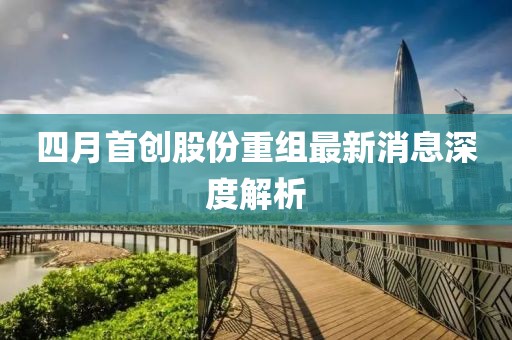 四月首创股份重组最新消息深度解析