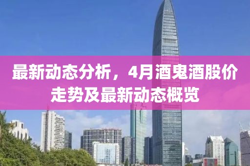最新动态分析，4月酒鬼酒股价走势及最新动态概览