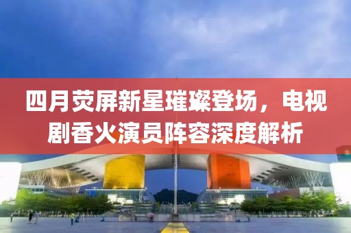 四月荧屏新星璀璨登场，电视剧香火演员阵容深度解析