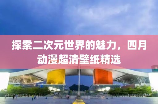 探索二次元世界的魅力，四月动漫超清壁纸精选
