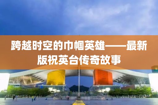 跨越时空的巾帼英雄——最新版祝英台传奇故事