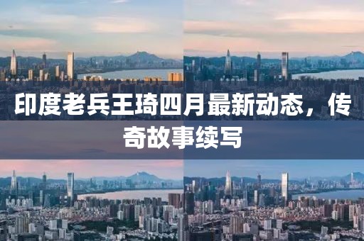 印度老兵王琦四月最新动态，传奇故事续写