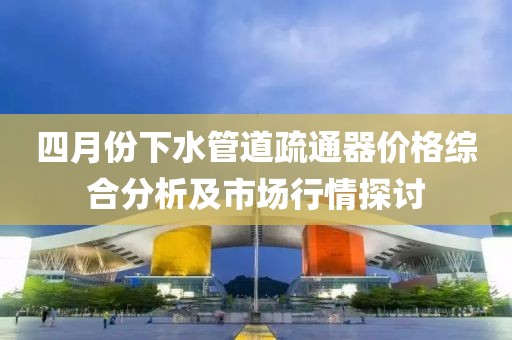 四月份下水管道疏通器价格综合分析及市场行情探讨