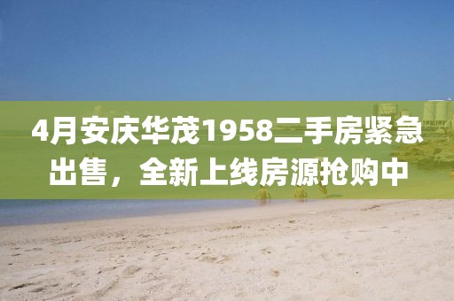 4月安庆华茂1958二手房紧急出售，全新上线房源抢购中