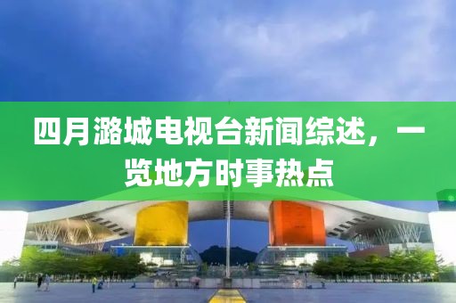 四月潞城电视台新闻综述，一览地方时事热点