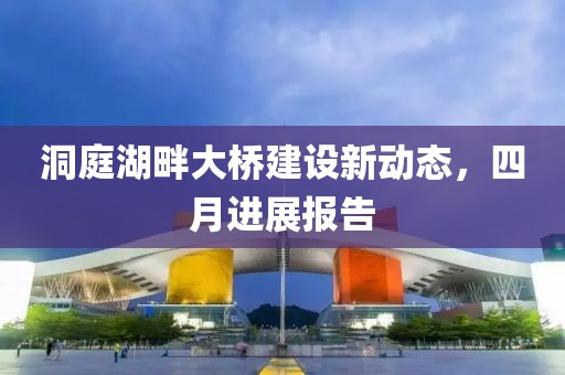 洞庭湖畔大桥建设新动态，四月进展报告