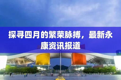 探寻四月的繁荣脉搏，最新永康资讯报道