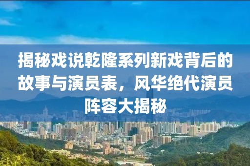 揭秘戏说乾隆系列新戏背后的故事与演员表，风华绝代演员阵容大揭秘