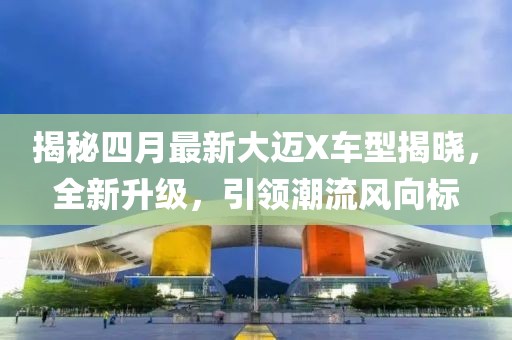 揭秘四月最新大迈X车型揭晓，全新升级，引领潮流风向标