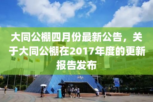 大同公棚四月份最新公告，关于大同公棚在2017年度的更新报告发布