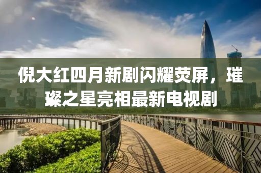 倪大红四月新剧闪耀荧屏，璀璨之星亮相最新电视剧