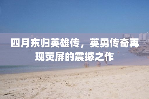 四月东归英雄传，英勇传奇再现荧屏的震撼之作