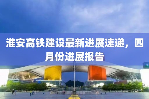 淮安高铁建设最新进展速递，四月份进展报告