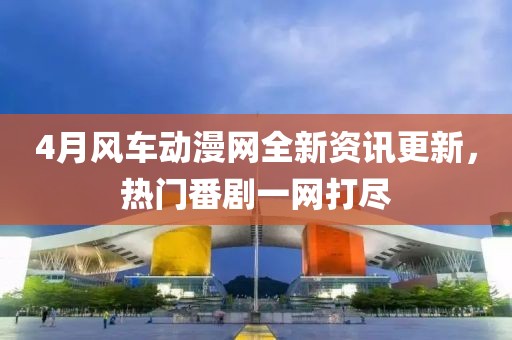 4月风车动漫网全新资讯更新，热门番剧一网打尽