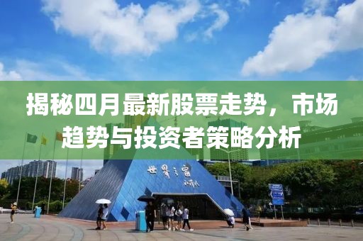 揭秘四月最新股票走势，市场趋势与投资者策略分析