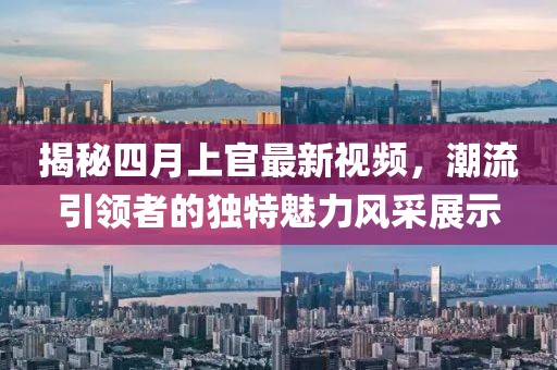 揭秘四月上官最新视频，潮流引领者的独特魅力风采展示