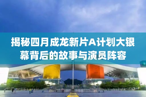 揭秘四月成龙新片A计划大银幕背后的故事与演员阵容