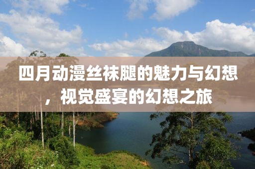 四月动漫丝袜腿的魅力与幻想，视觉盛宴的幻想之旅
