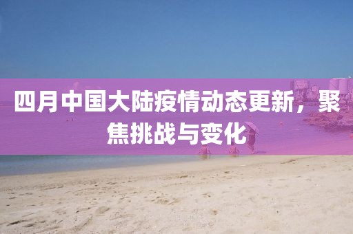 四月中国大陆疫情动态更新，聚焦挑战与变化