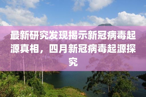 最新研究发现揭示新冠病毒起源真相，四月新冠病毒起源探究