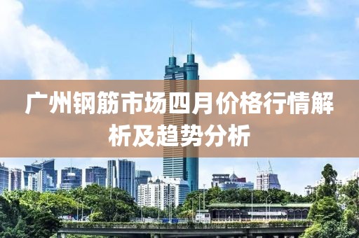 广州钢筋市场四月价格行情解析及趋势分析