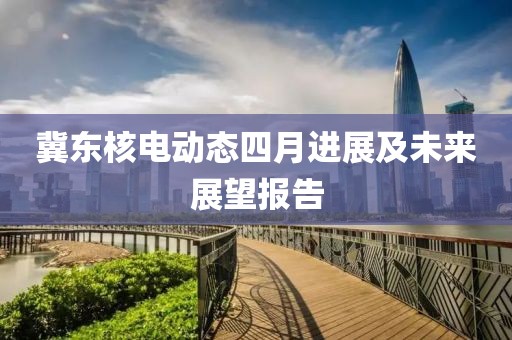 冀东核电动态四月进展及未来展望报告