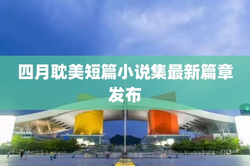 四月耽美短篇小说集最新篇章发布