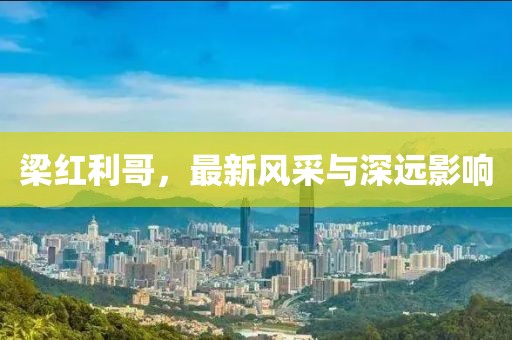 梁红利哥，最新风采与深远影响
