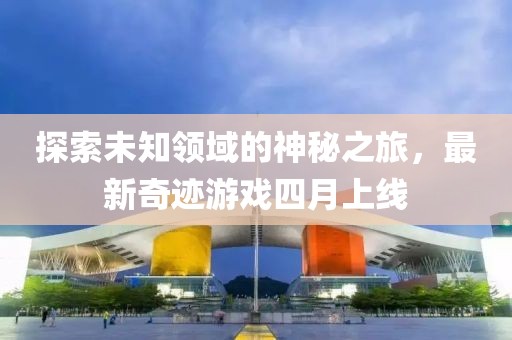 探索未知领域的神秘之旅，最新奇迹游戏四月上线