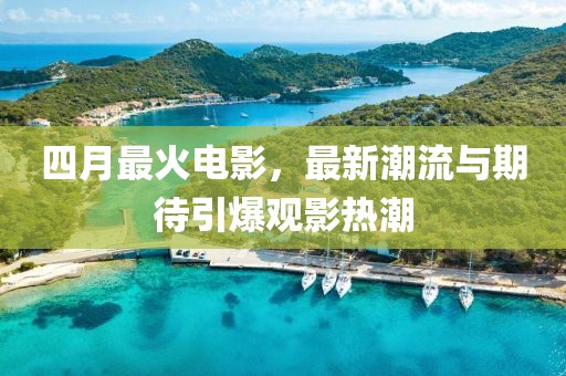 四月最火电影，最新潮流与期待引爆观影热潮