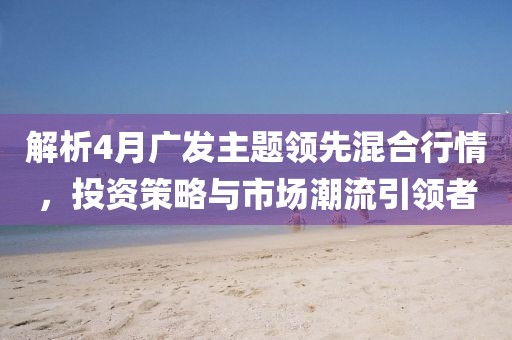 解析4月广发主题领先混合行情，投资策略与市场潮流引领者