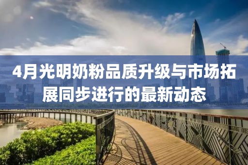 4月光明奶粉品质升级与市场拓展同步进行的最新动态