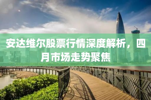 安达维尔股票行情深度解析，四月市场走势聚焦