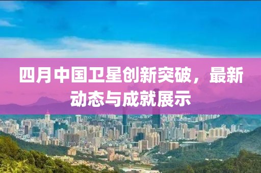 四月中国卫星创新突破，最新动态与成就展示
