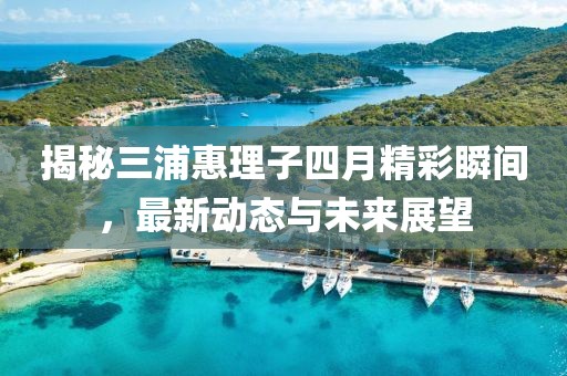 揭秘三浦惠理子四月精彩瞬间，最新动态与未来展望