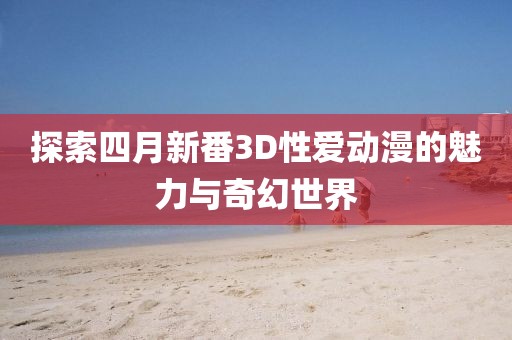 探索四月新番3D性爱动漫的魅力与奇幻世界