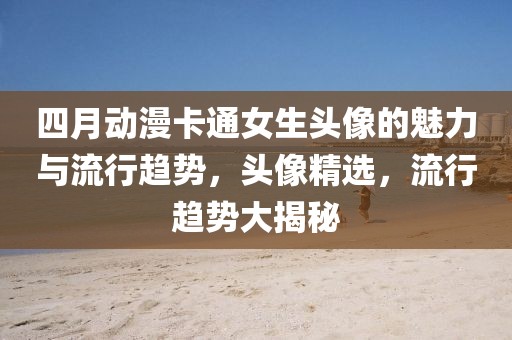 四月动漫卡通女生头像的魅力与流行趋势，头像精选，流行趋势大揭秘