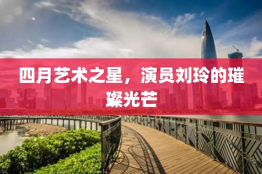 四月艺术之星，演员刘玲的璀璨光芒