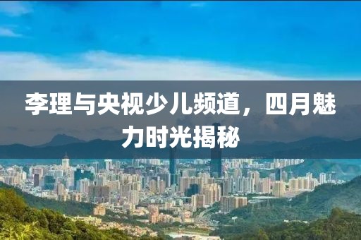 李理与央视少儿频道，四月魅力时光揭秘
