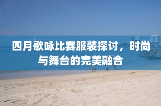 四月歌咏比赛服装探讨，时尚与舞台的完美融合