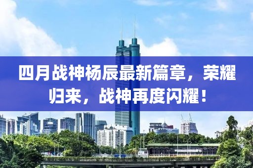 四月战神杨辰最新篇章，荣耀归来，战神再度闪耀！